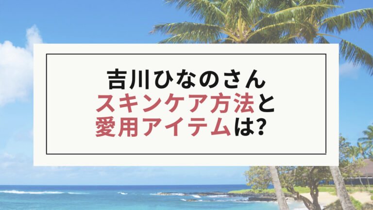 【吉川ひなの】スキンケア方法と愛用アイテムは？美肌の秘訣が知りたい！